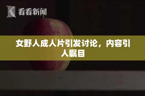 女野人成人片引发讨论，内容引人瞩目