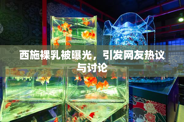 西施裸乳被曝光，引发网友热议与讨论