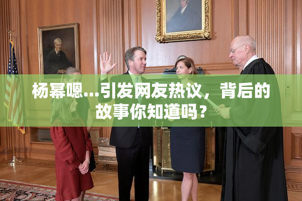 杨幂嗯...引发网友热议，背后的故事你知道吗？