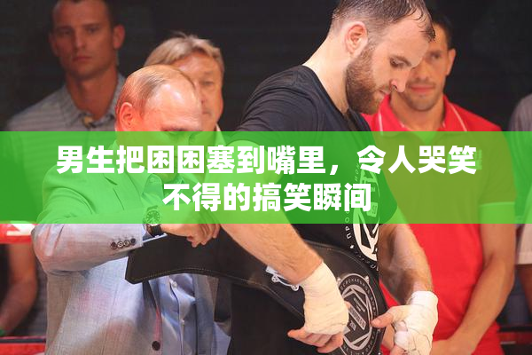 男生把困困塞到嘴里，令人哭笑不得的搞笑瞬间