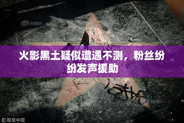 火影黑土疑似遭遇不测，粉丝纷纷发声援助