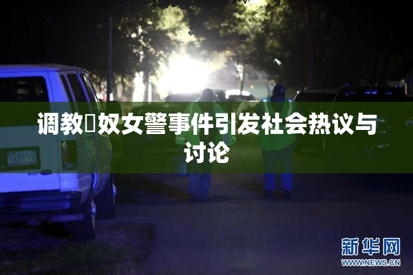 调教婬奴女警事件引发社会热议与讨论