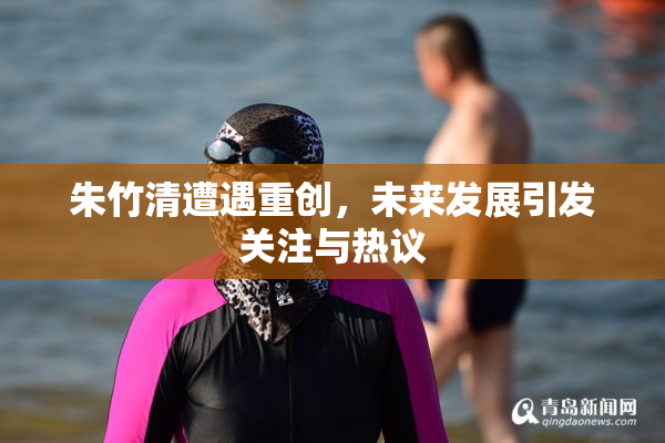 朱竹清遭遇重创，未来发展引发关注与热议