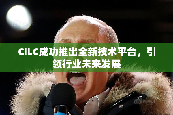 CILC成功推出全新技术平台，引领行业未来发展