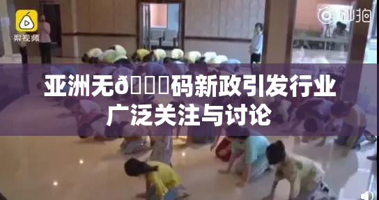 亚洲无🈚码新政引发行业广泛关注与讨论