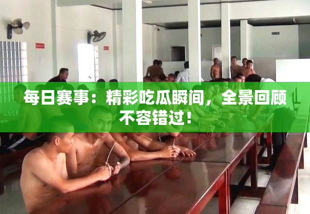 每日赛事：精彩吃瓜瞬间，全景回顾不容错过！