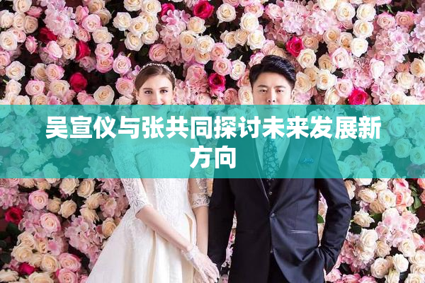吴宣仪与张共同探讨未来发展新方向