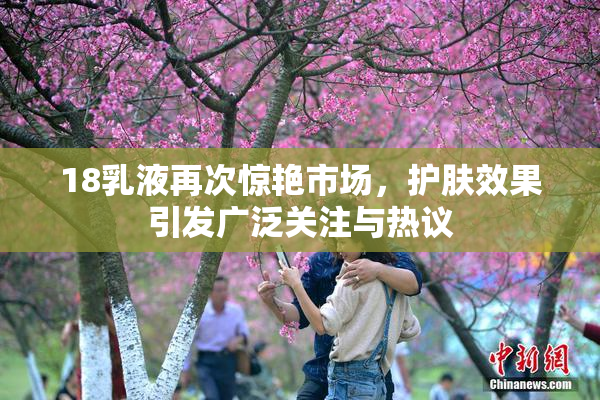 18乳液再次惊艳市场，护肤效果引发广泛关注与热议