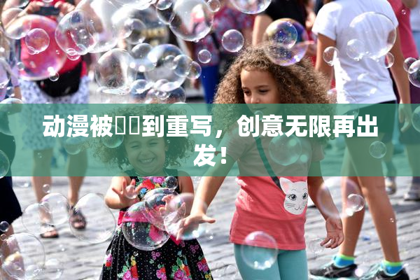 动漫被❌‌到重写，创意无限再出发！