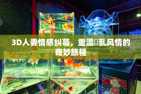 3D人妻情感纠葛，重温婬乱风情的奇妙旅程