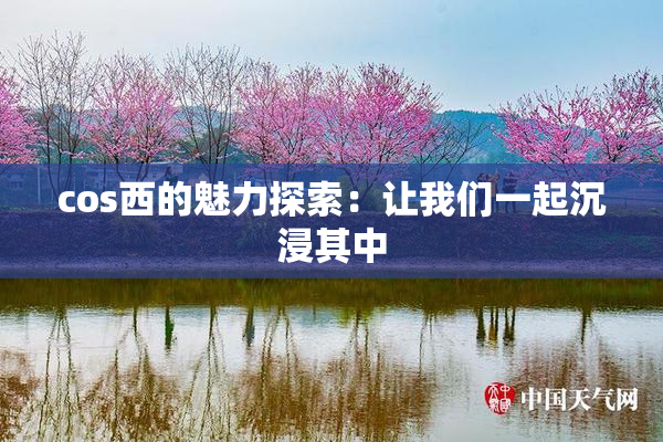 cos西的魅力探索：让我们一起沉浸其中