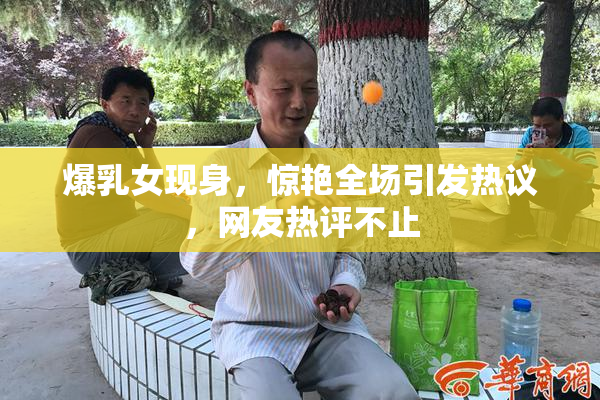 爆乳女现身，惊艳全场引发热议，网友热评不止