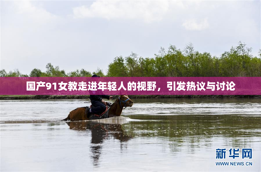 国产91女教走进年轻人的视野，引发热议与讨论