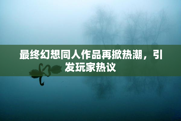 最终幻想同人作品再掀热潮，引发玩家热议