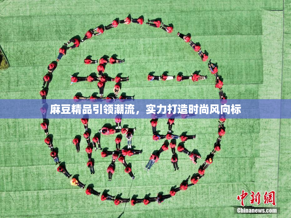 麻豆精品引领潮流，实力打造时尚风向标