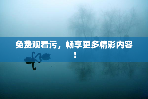 免费观看污，畅享更多精彩内容！