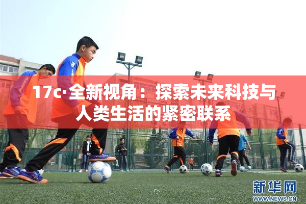 17c·全新视角：探索未来科技与人类生活的紧密联系