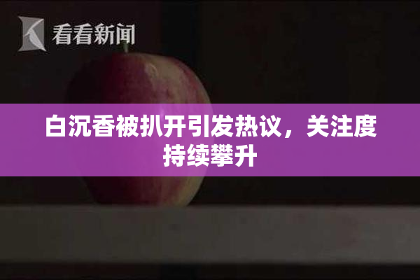 白沉香被扒开引发热议，关注度持续攀升