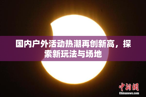 国内户外活动热潮再创新高，探索新玩法与场地