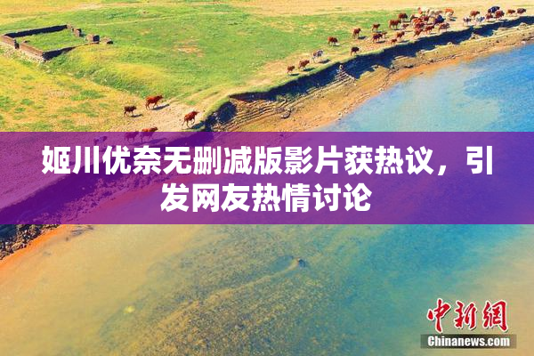 姬川优奈无删减版影片获热议，引发网友热情讨论