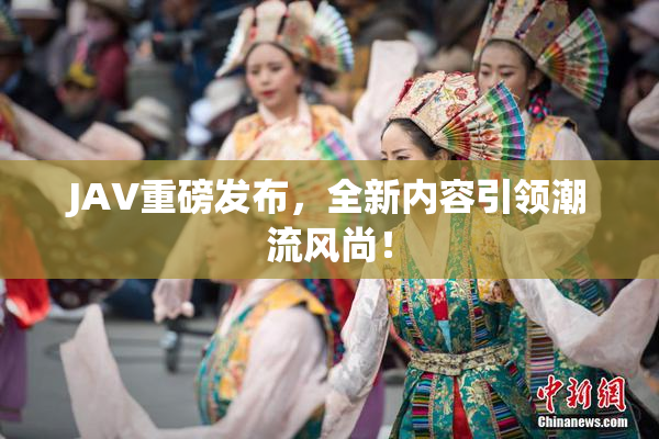 JAV重磅发布，全新内容引领潮流风尚！