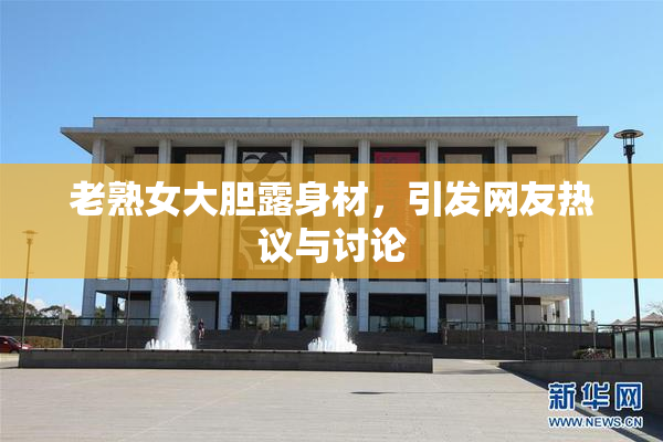 老熟女大胆露身材，引发网友热议与讨论