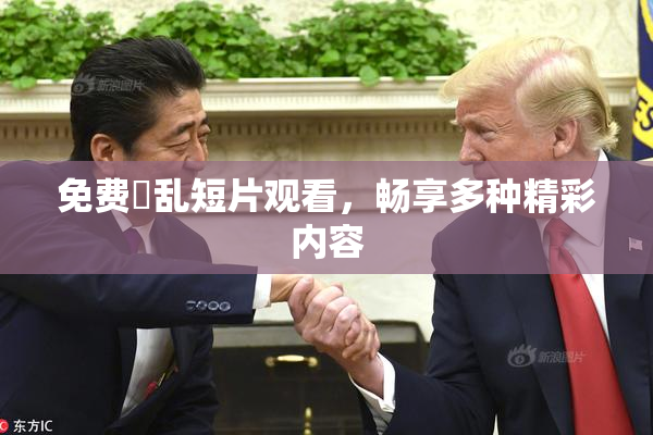 免费婬乱短片观看，畅享多种精彩内容
