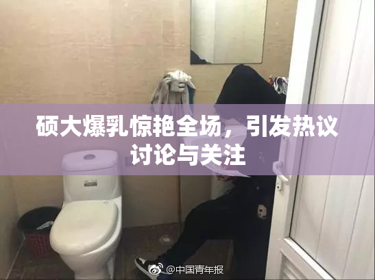 硕大爆乳惊艳全场，引发热议讨论与关注