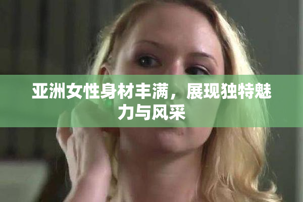亚洲女性身材丰满，展现独特魅力与风采