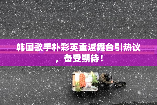韩国歌手朴彩英重返舞台引热议，备受期待！