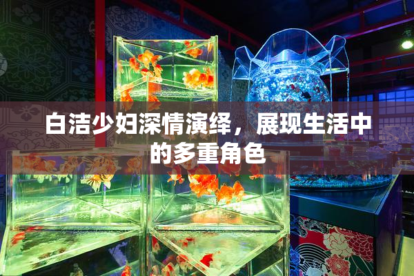 白洁少妇深情演绎，展现生活中的多重角色