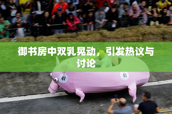 御书房中双乳晃动，引发热议与讨论