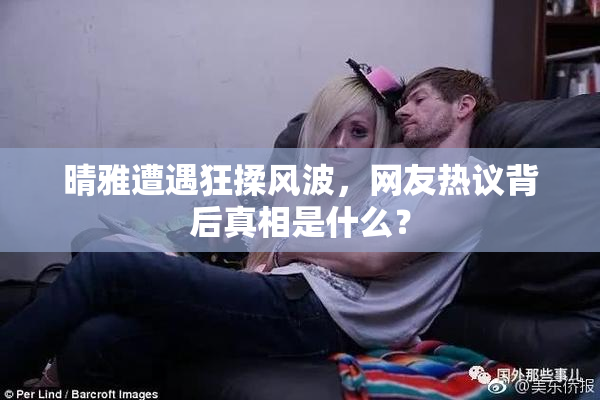 晴雅遭遇狂揉风波，网友热议背后真相是什么？