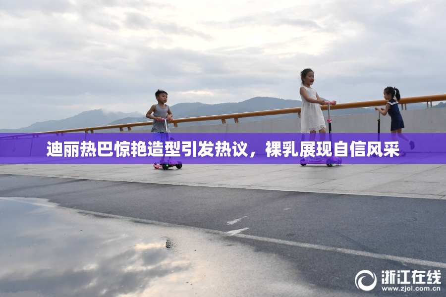迪丽热巴惊艳造型引发热议，裸乳展现自信风采