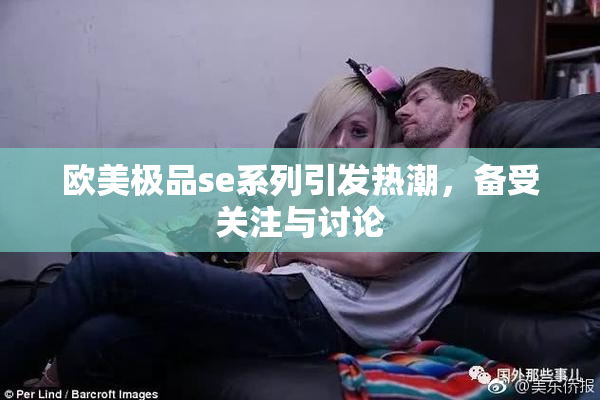 欧美极品se系列引发热潮，备受关注与讨论