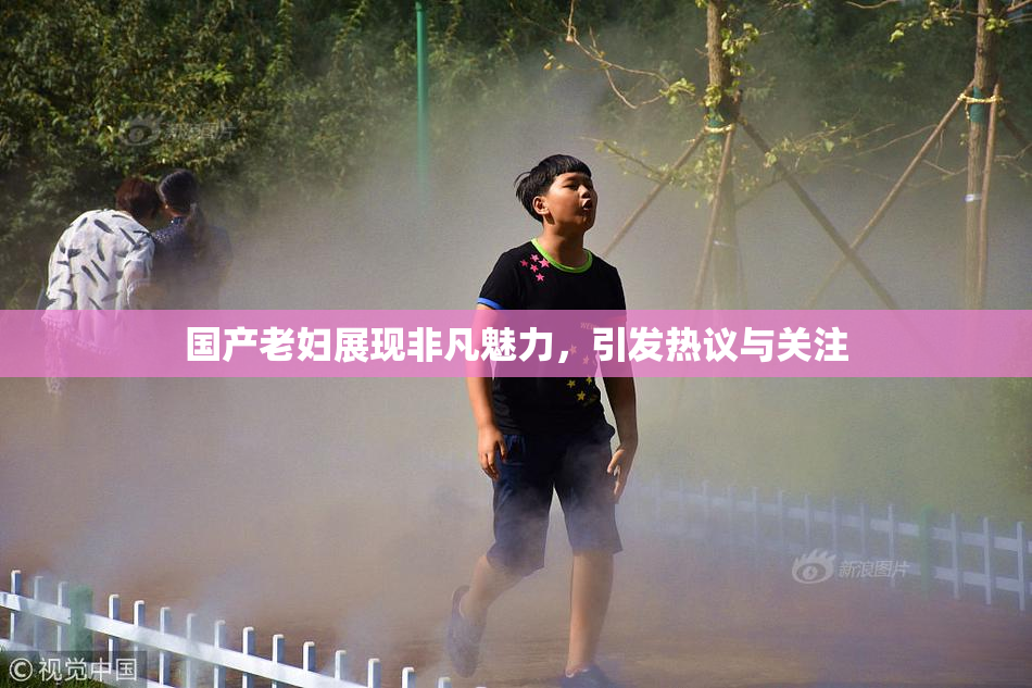 国产老妇展现非凡魅力，引发热议与关注