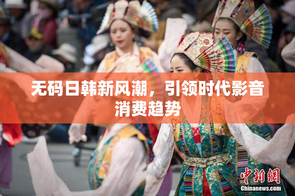 无码日韩新风潮，引领时代影音消费趋势