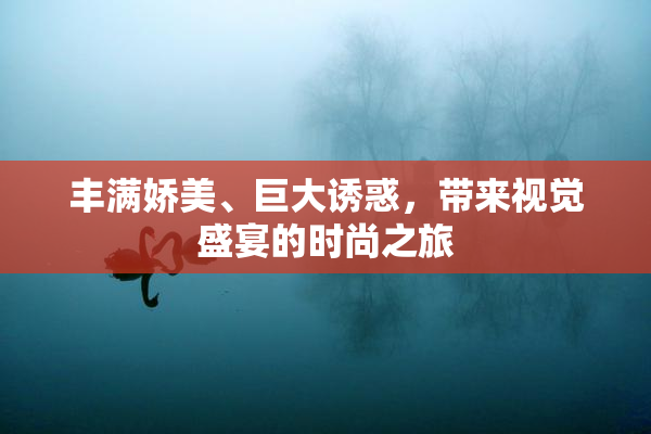 丰满娇美、巨大诱惑，带来视觉盛宴的时尚之旅