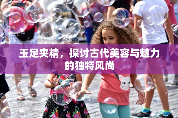 玉足夹精，探讨古代美容与魅力的独特风尚