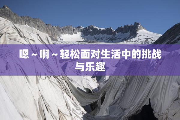 嗯～啊～轻松面对生活中的挑战与乐趣
