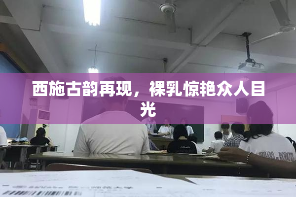 西施古韵再现，裸乳惊艳众人目光