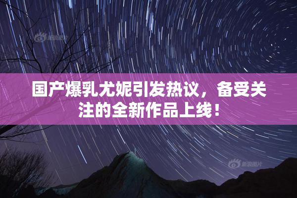 国产爆乳尤妮引发热议，备受关注的全新作品上线！