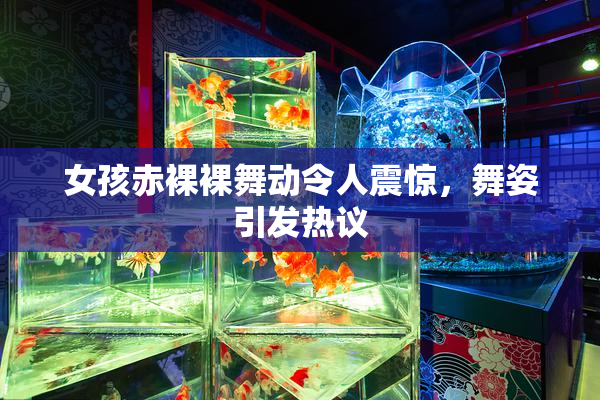 女孩赤裸裸舞动令人震惊，舞姿引发热议
