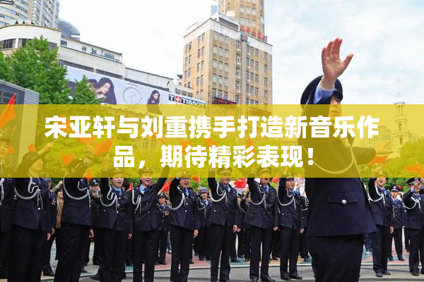 宋亚轩与刘重携手打造新音乐作品，期待精彩表现！