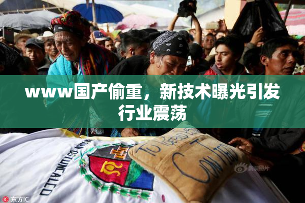 www国产偷重，新技术曝光引发行业震荡