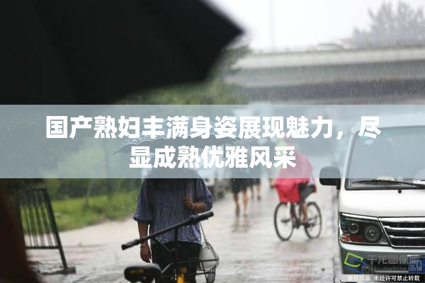 国产熟妇丰满身姿展现魅力，尽显成熟优雅风采