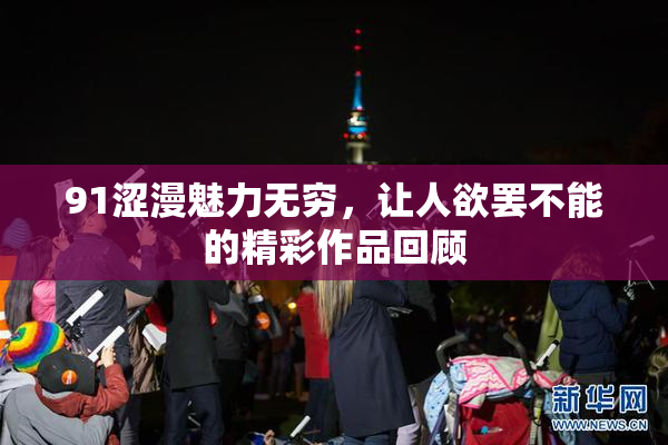 91涩漫魅力无穷，让人欲罢不能的精彩作品回顾