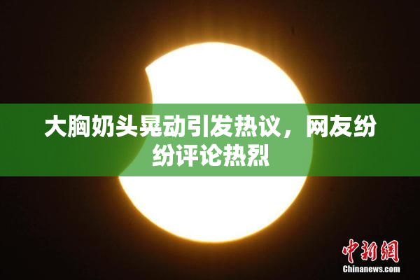 大胸奶头晃动引发热议，网友纷纷评论热烈
