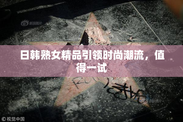 日韩熟女精品引领时尚潮流，值得一试