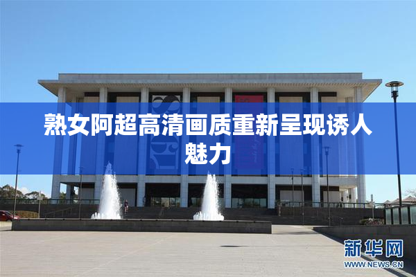 熟女阿超高清画质重新呈现诱人魅力